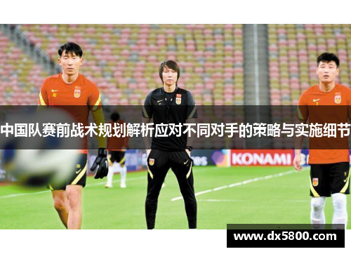 中国队赛前战术规划解析应对不同对手的策略与实施细节