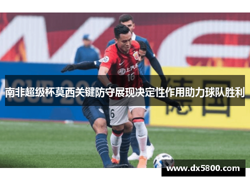 南非超级杯莫西关键防守展现决定性作用助力球队胜利