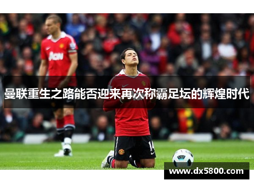 曼联重生之路能否迎来再次称霸足坛的辉煌时代