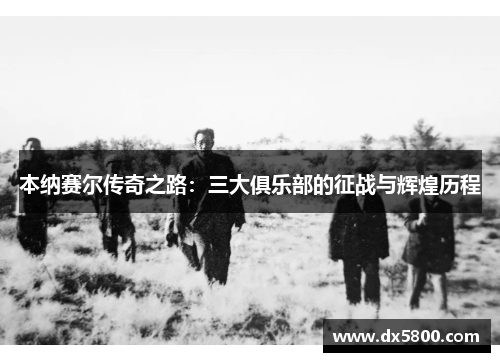 本纳赛尔传奇之路:三大俱乐部的征战与辉煌历程