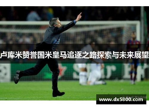 卢库米赞誉国米皇马追逐之路探索与未来展望