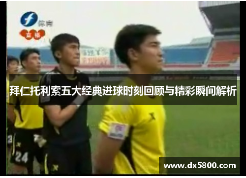 拜仁托利索五大经典进球时刻回顾与精彩瞬间解析