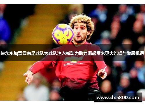 侯永永加盟云南足球队为球队注入新动力助力崛起带来更大希望与发展机遇