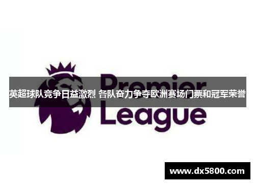 英超球队竞争日益激烈 各队奋力争夺欧洲赛场门票和冠军荣誉