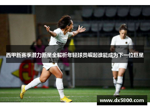 西甲新赛季潜力新星全解析年轻球员崛起谁能成为下一位巨星