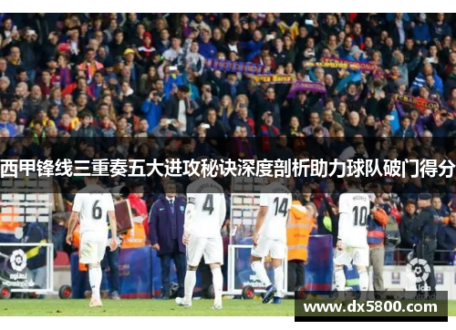 西甲锋线三重奏五大进攻秘诀深度剖析助力球队破门得分 西甲锋线三重奏五大进攻秘诀深度剖析助力球队破门得分